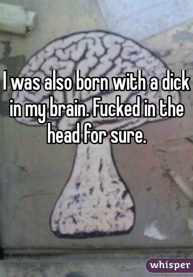 I was born with a dick in the brain